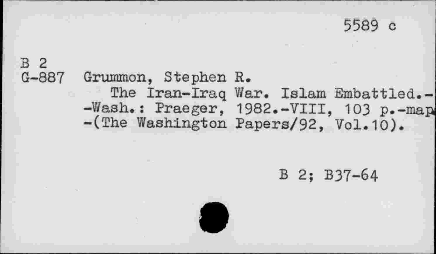 ﻿5589 c
B 2
G-887 Grummon, Stephen R.
The Iran-Iraq War. Islam Embattled.--Wash.: Braeger, 1982.-VIII, 103 p.-map -(The Washington Papers/92, Vol.10).
B 2; B37-64